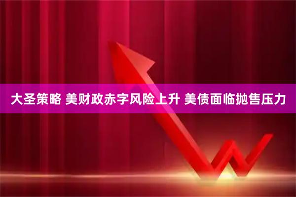 大圣策略 美财政赤字风险上升 美债面临抛售压力
