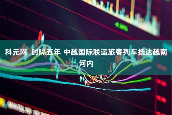 科元网  时隔五年 中越国际联运旅客列车抵达越南河内