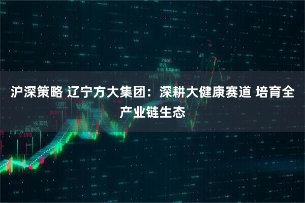沪深策略 辽宁方大集团：深耕大健康赛道 培育全产业链生态