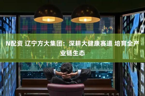 N配资 辽宁方大集团：深耕大健康赛道 培育全产业链生态