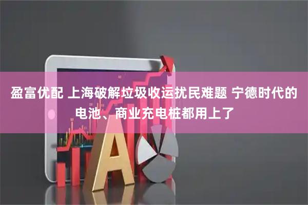 盈富优配 上海破解垃圾收运扰民难题 宁德时代的电池、商业充电桩都用上了