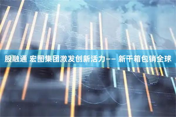 股融通 宏图集团激发创新活力—— 新干箱包销全球