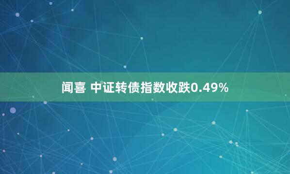 闻喜 中证转债指数收跌0.49%