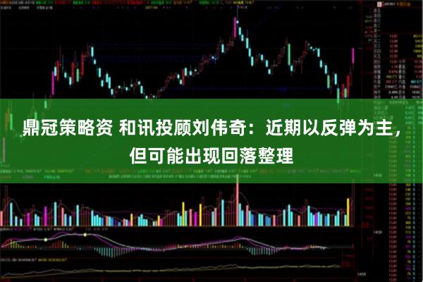 鼎冠策略资 和讯投顾刘伟奇：近期以反弹为主，但可能出现回落整理
