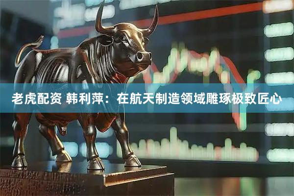 老虎配资 韩利萍：在航天制造领域雕琢极致匠心
