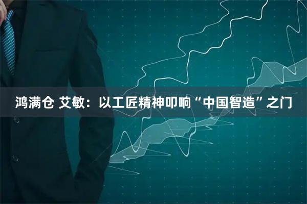 鸿满仓 艾敏：以工匠精神叩响“中国智造”之门
