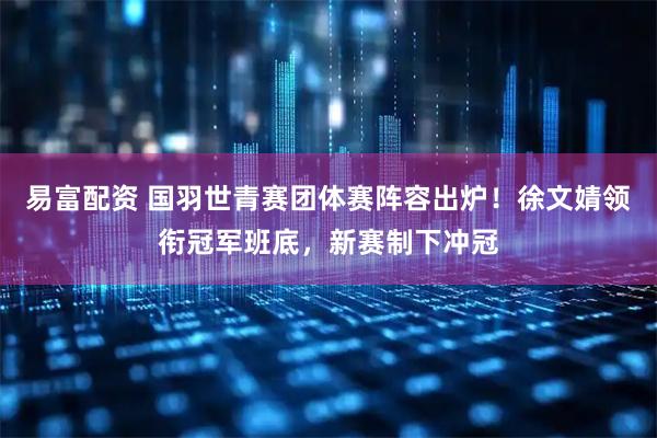易富配资 国羽世青赛团体赛阵容出炉！徐文婧领衔冠军班底，新赛制下冲冠