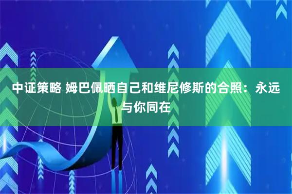 中证策略 姆巴佩晒自己和维尼修斯的合照：永远与你同在