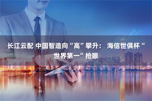 长江云配 中国智造向“高”攀升： 海信世俱杯“世界第一”抢眼