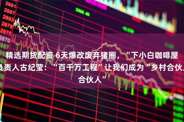 精选期货配资 6天爆改废弃猪圈，“下小白咖啡屋”负责人古纪莹：“百千万工程”让我们成为“乡村合伙人”