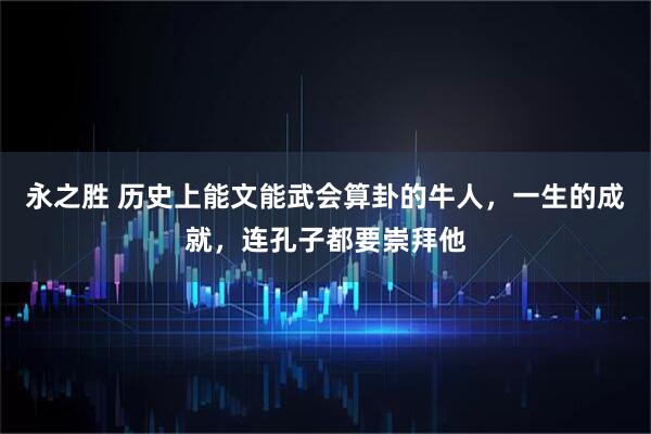 永之胜 历史上能文能武会算卦的牛人，一生的成就，连孔子都要崇拜他