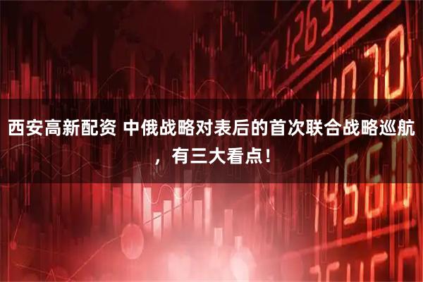 西安高新配资 中俄战略对表后的首次联合战略巡航,有三大看点!