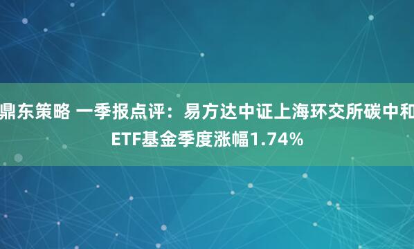 鼎东策略 一季报点评：易方达中证上海环交所碳中和ETF基金季度涨幅1.74%
