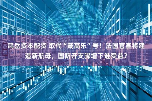 鸿岳资本配资 取代“戴高乐”号！法国官宣将建造新航母，国防开支骤增下谁受益？