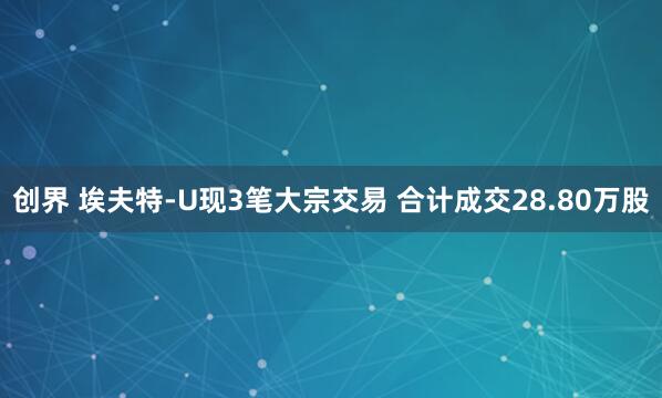 创界 埃夫特-U现3笔大宗交易 合计成交28.80万股