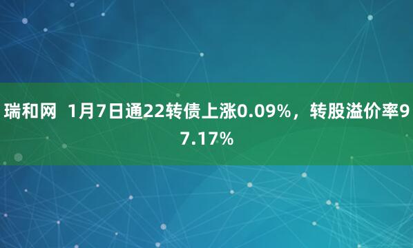 瑞和网  1月7日通22转债上涨0.09%，转股溢价率97.17%