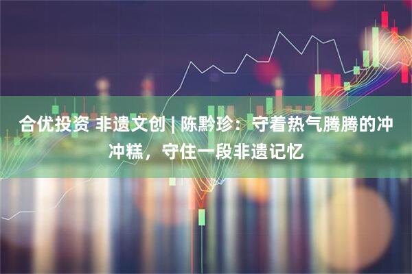 合优投资 非遗文创 | 陈黔珍：守着热气腾腾的冲冲糕，守住一段非遗记忆