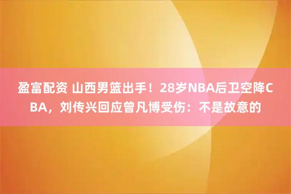 盈富配资 山西男篮出手！28岁NBA后卫空降CBA，刘传兴回应曾凡博受伤：不是故意的