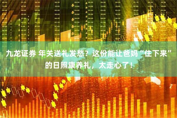 九龙证券 年关送礼发愁？这份能让爸妈“住下来”的日照康养礼，太走心了！
