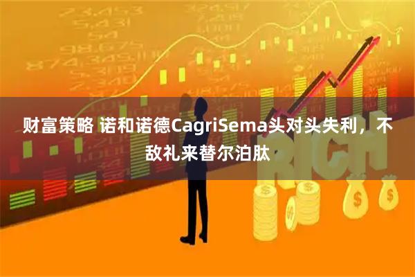 财富策略 诺和诺德CagriSema头对头失利，不敌礼来替尔泊肽
