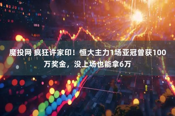 魔投网 疯狂许家印！恒大主力1场亚冠曾获100万奖金，没上场也能拿6万