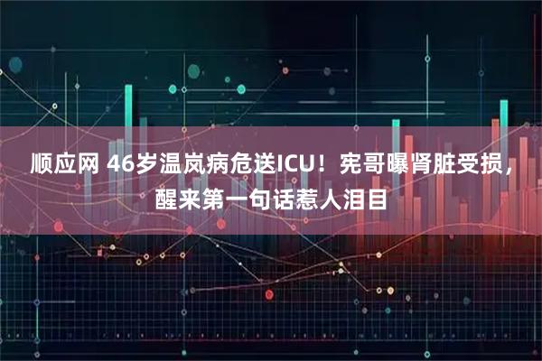 顺应网 46岁温岚病危送ICU！宪哥曝肾脏受损，醒来第一句话惹人泪目