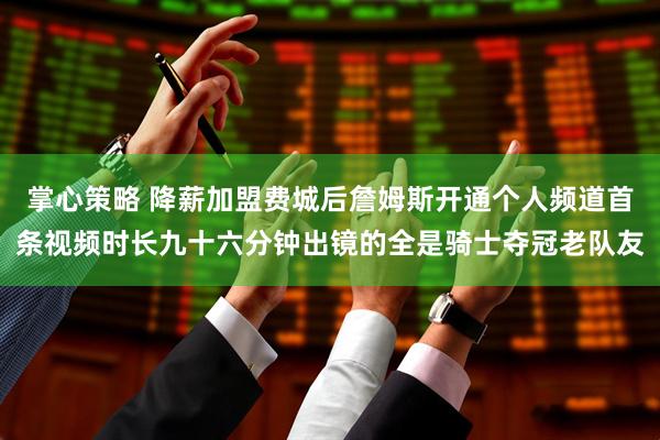 掌心策略 降薪加盟费城后詹姆斯开通个人频道首条视频时长九十六分钟出镜的全是骑士夺冠老队友